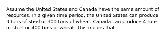 Assume the United States and Canada have the same amount of resources. In a given time period, the United States can produce 3 tons of steel or 300 tons of wheat. Canada can produce 4 tons of steel or 400 tons of wheat. This means that