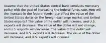 Assume that the United States central bank conducts monetary policy with the goal of increasing the federal funds rate. How will the increase in the federal funds rate affect the value of the United States dollar on the foreign exchange market and United States exports? The value of the dollar will increase, and U.S. exports will decrease. The value of the dollar will not change, and U.S. exports will decrease. The value of the dollar will decrease, and U.S. exports will decrease. The value of the dollar will decrease, and U.S. exports will increase.