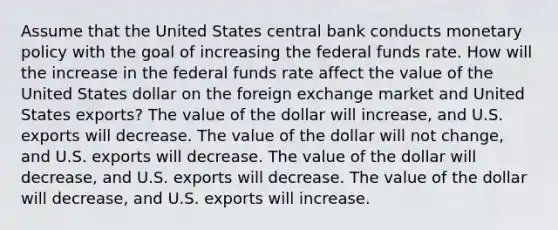 Assume that the United States central bank conducts monetary policy with the goal of increasing the federal funds rate. How will the increase in the federal funds rate affect the value of the United States dollar on the foreign exchange market and United States exports? The value of the dollar will increase, and U.S. exports will decrease. The value of the dollar will not change, and U.S. exports will decrease. The value of the dollar will decrease, and U.S. exports will decrease. The value of the dollar will decrease, and U.S. exports will increase.