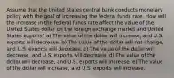 Assume that the United States central bank conducts monetary policy with the goal of increasing the federal funds rate. How will the increase in the federal funds rate affect the value of the United States dollar on the foreign exchange market and United States exports? a) The value of the dollar will increase, and U.S. exports will decrease. b) The value of the dollar will not change, and U.S. exports will decrease. c) The value of the dollar will decrease, and U.S. exports will decrease. d) The value of the dollar will decrease, and U.S. exports will increase. e) The value of the dollar will increase, and U.S. exports will increase.