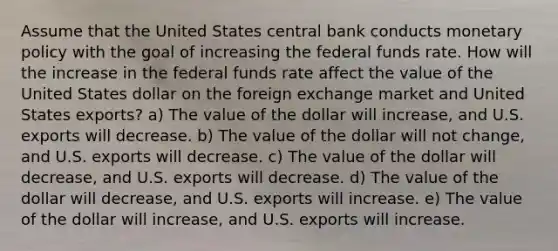 Assume that the United States central bank conducts monetary policy with the goal of increasing the federal funds rate. How will the increase in the federal funds rate affect the value of the United States dollar on the foreign exchange market and United States exports? a) The value of the dollar will increase, and U.S. exports will decrease. b) The value of the dollar will not change, and U.S. exports will decrease. c) The value of the dollar will decrease, and U.S. exports will decrease. d) The value of the dollar will decrease, and U.S. exports will increase. e) The value of the dollar will increase, and U.S. exports will increase.