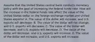 Assume that the United States central bank conducts monetary policy with the goal of increasing the federal funds rate. How will the increase in the federal funds rate affect the value of the United States dollar on the foreign exchange market and United States exports? A. The value of the dollar will increase, and U.S. exports will decrease. B. The value of the dollar will not change, and U.S. exports will decrease. C. The value of the dollar will decrease, and U.S. exports will decrease. D. The value of the dollar will decrease, and U.S. exports will increase. E. The value of the dollar will increase, and U.S. exports will increase.