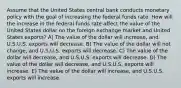 Assume that the United States central bank conducts monetary policy with the goal of increasing the federal funds rate. How will the increase in the federal funds rate affect the value of the United States dollar on the foreign exchange market and United States exports? A) The value of the dollar will increase, and U.S.U.S. exports will decrease. B) The value of the dollar will not change, and U.S.U.S. exports will decrease. C) The value of the dollar will decrease, and U.S.U.S. exports will decrease. D) The value of the dollar will decrease, and U.S.U.S. exports will increase. E) The value of the dollar will increase, and U.S.U.S. exports will increase.