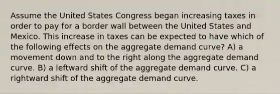 Assume the United States Congress began increasing taxes in order to pay for a border wall between the United States and Mexico. This increase in taxes can be expected to have which of the following effects on the aggregate demand curve? A) a movement down and to the right along the aggregate demand curve. B) a leftward shift of the aggregate demand curve. C) a rightward shift of the aggregate demand curve.