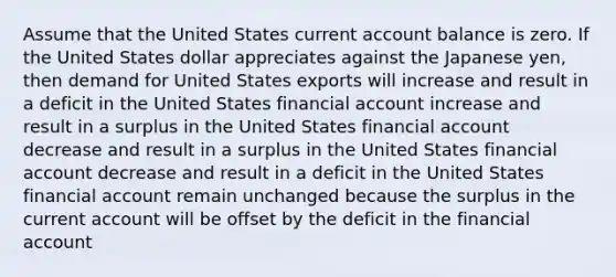 Assume that the United States current account balance is zero. If the United States dollar appreciates against the Japanese yen, then demand for United States exports will increase and result in a deficit in the United States financial account increase and result in a surplus in the United States financial account decrease and result in a surplus in the United States financial account decrease and result in a deficit in the United States financial account remain unchanged because the surplus in the current account will be offset by the deficit in the financial account