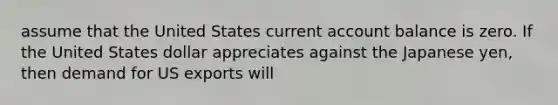 assume that the United States current account balance is zero. If the United States dollar appreciates against the Japanese yen, then demand for US exports will