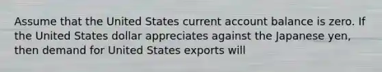 Assume that the United States current account balance is zero. If the United States dollar appreciates against the Japanese yen, then demand for United States exports will