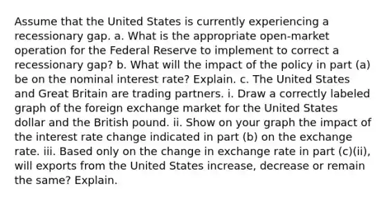 Assume that the United States is currently experiencing a recessionary gap. a. What is the appropriate open-market operation for the Federal Reserve to implement to correct a recessionary gap? b. What will the impact of the policy in part (a) be on the nominal interest rate? Explain. c. The United States and Great Britain are trading partners. i. Draw a correctly labeled graph of the foreign exchange market for the United States dollar and the British pound. ii. Show on your graph the impact of the interest rate change indicated in part (b) on the exchange rate. iii. Based only on the change in exchange rate in part (c)(ii), will exports from the United States increase, decrease or remain the same? Explain.