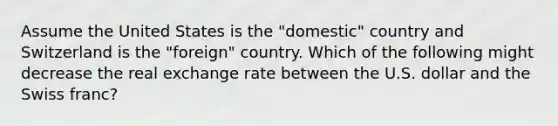 Assume the United States is the "domestic" country and Switzerland is the "foreign" country. Which of the following might decrease the real exchange rate between the U.S. dollar and the Swiss franc?