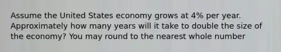 Assume the United States economy grows at 4% per year. Approximately how many years will it take to double the size of the economy? You may round to the nearest whole number