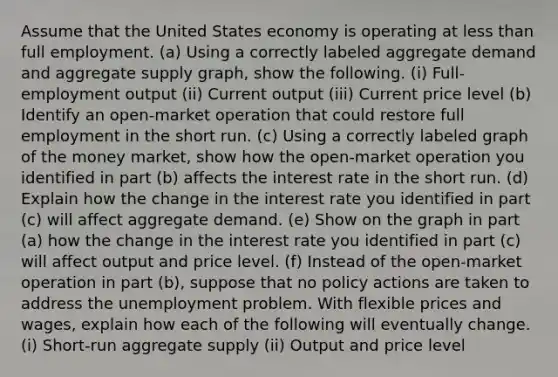 Assume that the United States economy is operating at less than full employment. (a) Using a correctly labeled aggregate demand and aggregate supply graph, show the following. (i) Full-employment output (ii) Current output (iii) Current price level (b) Identify an open-market operation that could restore full employment in the short run. (c) Using a correctly labeled graph of the money market, show how the open-market operation you identified in part (b) affects the interest rate in the short run. (d) Explain how the change in the interest rate you identified in part (c) will affect aggregate demand. (e) Show on the graph in part (a) how the change in the interest rate you identified in part (c) will affect output and price level. (f) Instead of the open-market operation in part (b), suppose that no policy actions are taken to address the unemployment problem. With flexible prices and wages, explain how each of the following will eventually change. (i) Short-run aggregate supply (ii) Output and price level