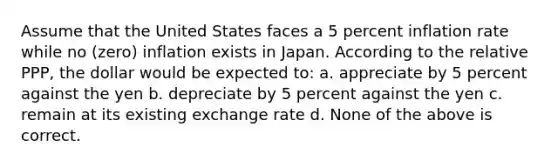 Assume that the United States faces a 5 percent inflation rate while no (zero) inflation exists in Japan. According to the relative PPP, the dollar would be expected to: a. appreciate by 5 percent against the yen b. depreciate by 5 percent against the yen c. remain at its existing exchange rate d. None of the above is correct.