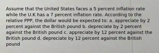 Assume that the United States faces a 5 percent inflation rate while the U.K has a 7 percent inflation rate. According to the relative PPP, the dollar would be expected to: a. appreciate by 2 percent against the British pound b. depreciate by 2 percent against the British pound c. appreciate by 12 percent against the British pound d. depreciate by 12 percent against the British pound