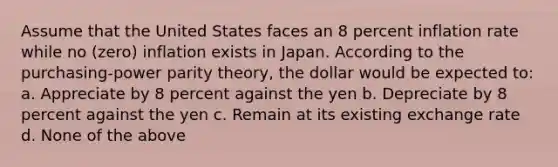 Assume that the United States faces an 8 percent inflation rate while no (zero) inflation exists in Japan. According to the purchasing-power parity theory, the dollar would be expected to: a. Appreciate by 8 percent against the yen b. Depreciate by 8 percent against the yen c. Remain at its existing exchange rate d. None of the above