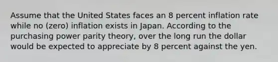 Assume that the United States faces an 8 percent inflation rate while no (zero) inflation exists in Japan. According to the purchasing power parity theory, over the long run the dollar would be expected to appreciate by 8 percent against the yen.