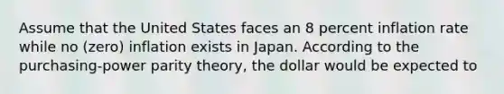 Assume that the United States faces an 8 percent inflation rate while no (zero) inflation exists in Japan. According to the purchasing-power parity theory, the dollar would be expected to