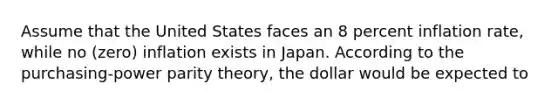 Assume that the United States faces an 8 percent inflation rate, while no (zero) inflation exists in Japan. According to the purchasing-power parity theory, the dollar would be expected to