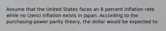 Assume that the United States faces an 8 percent inflation rate while no (zero) inflation exists in Japan. According to the purchasing-power parity theory, the dollar would be expected to: