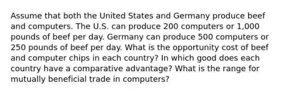 Assume that both the United States and Germany produce beef and computers. The U.S. can produce 200 computers or 1,000 pounds of beef per day. Germany can produce 500 computers or 250 pounds of beef per day. What is the opportunity cost of beef and computer chips in each country? In which good does each country have a comparative advantage? What is the range for mutually beneficial trade in computers?