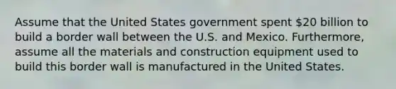 Assume that the United States government spent 20 billion to build a border wall between the U.S. and Mexico. Furthermore, assume all the materials and construction equipment used to build this border wall is manufactured in the United States.