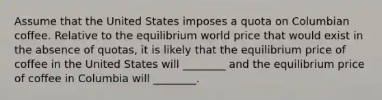 Assume that the United States imposes a quota on Columbian coffee. Relative to the equilibrium world price that would exist in the absence of quotas, it is likely that the equilibrium price of coffee in the United States will ________ and the equilibrium price of coffee in Columbia will ________.