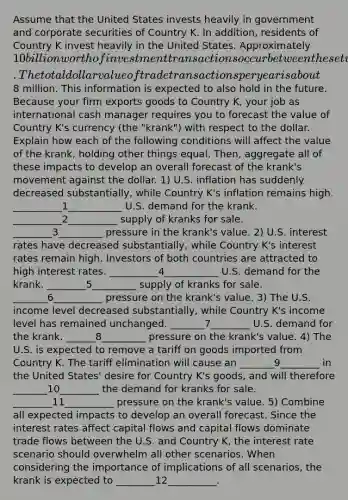 Assume that the United States invests heavily in government and corporate securities of Country K. In addition, residents of Country K invest heavily in the United States. Approximately 10 billion worth of investment transactions occur between these two countries each year. The total dollar value of trade transactions per year is about8 million. This information is expected to also hold in the future. Because your firm exports goods to Country K, your job as international cash manager requires you to forecast the value of Country K's currency (the "krank") with respect to the dollar. Explain how each of the following conditions will affect the value of the krank, holding other things equal. Then, aggregate all of these impacts to develop an overall forecast of the krank's movement against the dollar. 1) U.S. inflation has suddenly decreased substantially, while Country K's inflation remains high. __________1___________ U.S. demand for the krank. __________2__________ supply of kranks for sale. ________3_________ pressure in the krank's value. 2) U.S. interest rates have decreased substantially, while Country K's interest rates remain high. Investors of both countries are attracted to high interest rates. __________4___________ U.S. demand for the krank. ________5_________ supply of kranks for sale. _______6__________ pressure on the krank's value. 3) The U.S. income level decreased substantially, while Country K's income level has remained unchanged. _______7________ U.S. demand for the krank. ______8_________ pressure on the krank's value. 4) The U.S. is expected to remove a tariff on goods imported from Country K. The tariff elimination will cause an _______9________ in the United States' desire for Country K's goods, and will therefore _______10________ the demand for kranks for sale. ________11__________ pressure on the krank's value. 5) Combine all expected impacts to develop an overall forecast. Since the interest rates affect capital flows and capital flows dominate trade flows between the U.S. and Country K, the interest rate scenario should overwhelm all other scenarios. When considering the importance of implications of all scenarios, the krank is expected to ________12__________.