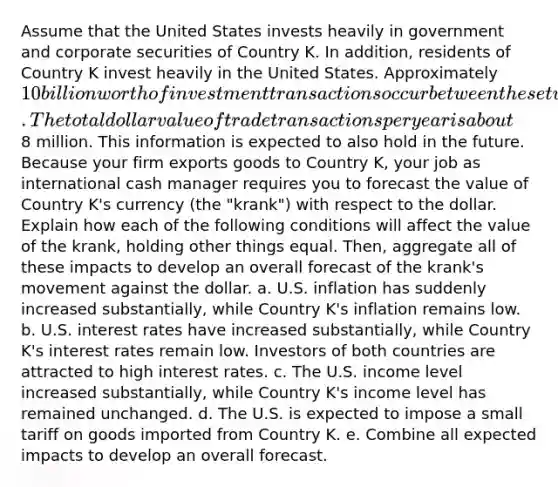 Assume that the United States invests heavily in government and corporate securities of Country K. In addition, residents of Country K invest heavily in the United States. Approximately 10 billion worth of investment transactions occur between these two countries each year. The total dollar value of trade transactions per year is about8 million. This information is expected to also hold in the future. Because your firm exports goods to Country K, your job as international cash manager requires you to forecast the value of Country K's currency (the "krank") with respect to the dollar. Explain how each of the following conditions will affect the value of the krank, holding other things equal. Then, aggregate all of these impacts to develop an overall forecast of the krank's movement against the dollar. a. U.S. inflation has suddenly increased substantially, while Country K's inflation remains low. b. U.S. interest rates have increased substantially, while Country K's interest rates remain low. Investors of both countries are attracted to high interest rates. c. The U.S. income level increased substantially, while Country K's income level has remained unchanged. d. The U.S. is expected to impose a small tariff on goods imported from Country K. e. Combine all expected impacts to develop an overall forecast.