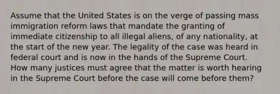 Assume that the United States is on the verge of passing mass immigration reform laws that mandate the granting of immediate citizenship to all illegal aliens, of any nationality, at the start of the new year. The legality of the case was heard in federal court and is now in the hands of the Supreme Court. ​ How many justices must agree that the matter is worth hearing in the Supreme Court before the case will come before them?