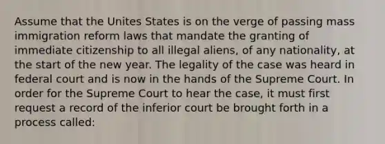 Assume that the Unites States is on the verge of passing mass immigration reform laws that mandate the granting of immediate citizenship to all illegal aliens, of any nationality, at the start of the new year. The legality of the case was heard in federal court and is now in the hands of the Supreme Court. In order for the Supreme Court to hear the case, it must first request a record of the inferior court be brought forth in a process called: