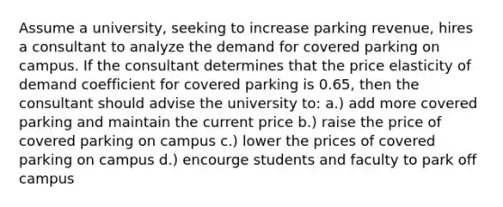 Assume a university, seeking to increase parking revenue, hires a consultant to analyze the demand for covered parking on campus. If the consultant determines that the price elasticity of demand coefficient for covered parking is 0.65, then the consultant should advise the university to: a.) add more covered parking and maintain the current price b.) raise the price of covered parking on campus c.) lower the prices of covered parking on campus d.) encourge students and faculty to park off campus