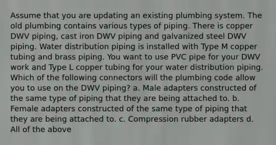 Assume that you are updating an existing plumbing system. The old plumbing contains various types of piping. There is copper DWV piping, cast iron DWV piping and galvanized steel DWV piping. Water distribution piping is installed with Type M copper tubing and brass piping. You want to use PVC pipe for your DWV work and Type L copper tubing for your water distribution piping. Which of the following connectors will the plumbing code allow you to use on the DWV piping? a. Male adapters constructed of the same type of piping that they are being attached to. b. Female adapters constructed of the same type of piping that they are being attached to. c. Compression rubber adapters d. All of the above