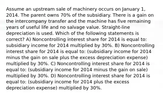 Assume an upstream sale of machinery occurs on January 1, 2014. The parent owns 70% of the subsidiary. There is a gain on the intercompany transfer and the machine has five remaining years of useful life and no salvage value. Straight-line depreciation is used. Which of the following statements is correct? A) Noncontrolling interest share for 2014 is equal to: subsidiary income for 2014 multiplied by 30%. B) Noncontrolling interest share for 2014 is equal to: (subsidiary income for 2014 minus the gain on sale plus the excess depreciation expense) multiplied by 30%. C) Noncontrolling interest share for 2014 is equal to: (subsidiary income for 2014 minus the gain on sale) multiplied by 30%. D) Noncontrolling interest share for 2014 is equal to: (subsidiary income for 2014 plus the excess depreciation expense) multiplied by 30%.