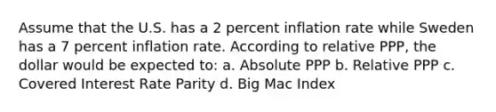 Assume that the U.S. has a 2 percent inflation rate while Sweden has a 7 percent inflation rate. According to relative PPP, the dollar would be expected to: a. Absolute PPP b. Relative PPP c. Covered Interest Rate Parity d. Big Mac Index