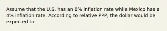 Assume that the U.S. has an 8% inflation rate while Mexico has a 4% inflation rate. According to relative PPP, the dollar would be expected to: