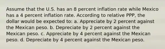 Assume that the U.S. has an 8 percent inflation rate while Mexico has a 4 percent inflation rate. According to relative PPP, the dollar would be expected to: a. Appreciate by 2 percent against the Mexican peso. b. Depreciate by 2 percent against the Mexican peso. c. Appreciate by 4 percent against the Mexican peso. d. Depreciate by 4 percent against the Mexican peso.