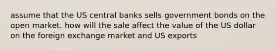 assume that the US central banks sells government bonds on the open market. how will the sale affect the value of the US dollar on the foreign exchange market and US exports