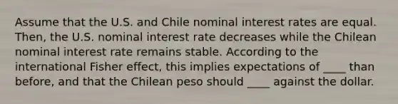 Assume that the U.S. and Chile nominal interest rates are equal. Then, the U.S. nominal interest rate decreases while the Chilean nominal interest rate remains stable. According to the international Fisher effect, this implies expectations of ____ than before, and that the Chilean peso should ____ against the dollar.