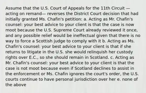 Assume that the U.S. Court of Appeals for the 11th Circuit —acting on remand— reverses the District Court decision that had initially granted Ms. Chafin's petition: a. Acting as Mr. Chafin's counsel: your best advice to your client is that the case is now moot because the U.S. Supreme Court already reviewed it once, and any possible relief would be ineffectual given that there is no way to force a Scottish judge to comply with it b. Acting as Ms. Chafin's counsel: your best advice to your client is that if she returns to litigate in the U.S. she would relinquish her custody rights over E.C., so she should remain in Scotland. c. Acting as Mr. Chafin's counsel: your best advice to your client is that the case is not moot because even if Scotland declines to assist in the enforcement or Ms. Chafin ignores the court's order, the U.S. courts continue to have personal jurisdiction over her e. none of the above