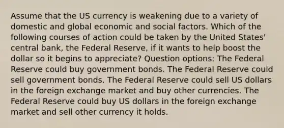 Assume that the US currency is weakening due to a variety of domestic and global economic and social factors. ​Which of the following courses of action could be taken by the United States' central bank, the Federal Reserve, if it wants to help boost the dollar so it begins to appreciate? Question options: ​The Federal Reserve could buy government bonds. ​The Federal Reserve could sell government bonds. ​The Federal Reserve could sell US dollars in the foreign exchange market and buy other currencies. ​The Federal Reserve could buy US dollars in the foreign exchange market and sell other currency it holds.