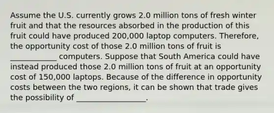 Assume the U.S. currently grows 2.0 million tons of fresh winter fruit and that the resources absorbed in the production of this fruit could have produced 200,000 laptop computers.​ Therefore, the opportunity cost of those 2.0 million tons of fruit is ____________ computers. Suppose that South America could have instead produced those 2.0 million tons of fruit at an opportunity cost of​ 150,000 laptops. Because of the difference in opportunity costs between the two​ regions, it can be shown that trade gives the possibility of __________________.