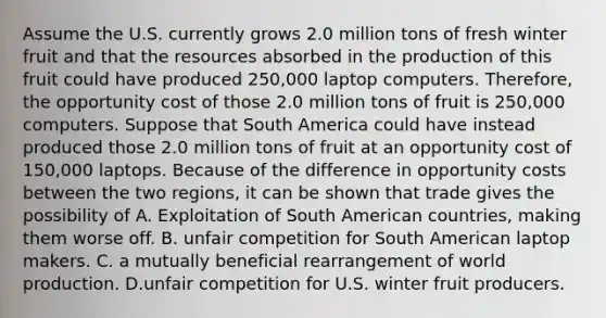 Assume the U.S. currently grows 2.0 million tons of fresh winter fruit and that the resources absorbed in the production of this fruit could have produced 250,000 laptop computers.​ Therefore, the opportunity cost of those 2.0 million tons of fruit is 250,000 computers. Suppose that South America could have instead produced those 2.0 million tons of fruit at an opportunity cost of​ 150,000 laptops. Because of the difference in opportunity costs between the two​ regions, it can be shown that trade gives the possibility of A. Exploitation of South American​ countries, making them worse off. B. unfair competition for South American laptop makers. C. a mutually beneficial rearrangement of world production. D.unfair competition for U.S. winter fruit producers.