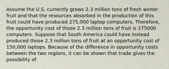 Assume the U.S. currently grows 2.3 million tons of fresh winter fruit and that the resources absorbed in the production of this fruit could have produced 275,000 laptop computers.​ Therefore, the opportunity cost of those 2.3 million tons of fruit is 275000 computers. Suppose that South America could have instead produced those 2.3 million tons of fruit at an opportunity cost of​150,000 laptops. Because of the difference in opportunity costs between the two​ regions, it can be shown that trade gives the possibility of