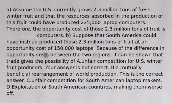 a) Assume the U.S. currently grows 2.3 million tons of fresh winter fruit and that the resources absorbed in the production of this fruit could have produced 225,000 laptop computers.​ Therefore, the opportunity cost of those 2.3 million tons of fruit is ____________ computers. b) Suppose that South America could have instead produced those 2.3 million tons of fruit at an opportunity cost of​ 150,000 laptops. Because of the difference in opportunity costs between the two​ regions, it can be shown that trade gives the possibility of A.unfair competition for U.S. winter fruit producers. Your answer is not correct. B.a mutually beneficial rearrangement of world production. This is the correct answer. C.unfair competition for South American laptop makers. D.Exploitation of South American​ countries, making them worse off.