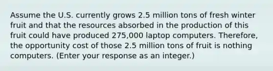 Assume the U.S. currently grows 2.5 million tons of fresh winter fruit and that the resources absorbed in the production of this fruit could have produced 275,000 laptop computers.​ Therefore, the opportunity cost of those 2.5 million tons of fruit is nothing computers. ​(Enter your response as an​ integer.)