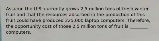 Assume the U.S. currently grows 2.5 million tons of fresh winter fruit and that the resources absorbed in the production of this fruit could have produced 225,000 laptop computers.​ Therefore, the opportunity cost of those 2.5 million tons of fruit is ________ computers.