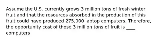 Assume the U.S. currently grows 3 million tons of fresh winter fruit and that the resources absorbed in the production of this fruit could have produced 275,000 laptop computers.​ Therefore, the opportunity cost of those 3 million tons of fruit is ____ computers