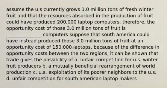 assume the u.s currently grows 3.0 million tons of fresh winter fruit and that the resources absorbed in the production of fruit could have produced 200,000 laptop computers. therefore, the opportunity cost of those 3.0 million tons of fruit is _______________ computers suppose that south america could have instead produced those 3.0 million tons of fruit at an opportunity cost of 150,000 laptops. because of the difference in opportunity costs between the two regions, it can be shown that trade gives the possibility of a. unfair competition for u.s. winter fruit producers b. a mutually beneficial rearrangement of world production c. u.s. exploitation of its poorer neighbors to the u.s. d. unfair competition for south american laptop makers