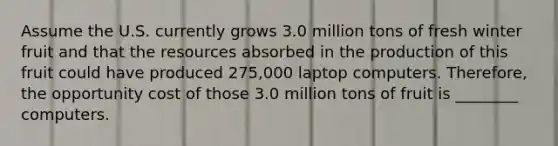 Assume the U.S. currently grows 3.0 million tons of fresh winter fruit and that the resources absorbed in the production of this fruit could have produced 275,000 laptop computers. Therefore, the opportunity cost of those 3.0 million tons of fruit is ________ computers.