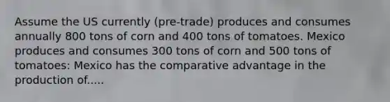 Assume the US currently (pre-trade) produces and consumes annually 800 tons of corn and 400 tons of tomatoes. Mexico produces and consumes 300 tons of corn and 500 tons of tomatoes: Mexico has the comparative advantage in the production of.....