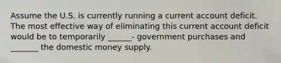 Assume the U.S. is currently running a current account deficit. The most effective way of eliminating this current account deficit would be to temporarily ______- government purchases and _______ the domestic money supply.